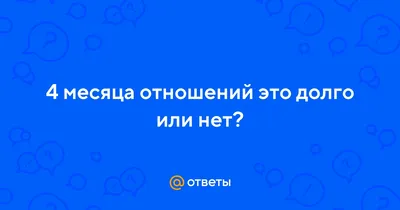 Ответы Mail.ru: 4 месяца отношений это долго или нет?