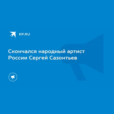 Скончался народный артист России Сергей Сазонтьев - KP.RU